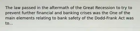 The law passed in the aftermath of the Great Recession to try to prevent further financial and banking crises was the One of the main elements relating to bank safety of the​ Dodd-Frank Act was to...