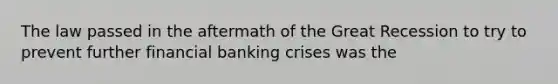 The law passed in the aftermath of the Great Recession to try to prevent further financial banking crises was the