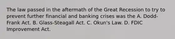 The law passed in the aftermath of the Great Recession to try to prevent further financial and banking crises was the A. Dodd-Frank Act. B. Glass-Steagall Act. C. Okun's Law. D. FDIC Improvement Act.