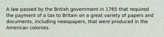 A law passed by the British government in 1765 that required the payment of a tax to Britain on a great variety of papers and documents, including newspapers, that were produced in the American colonies.