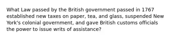 What Law passed by the British government passed in 1767 established new taxes on paper, tea, and glass, suspended New York's colonial government, and gave British customs officials the power to issue writs of assistance?