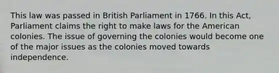 This law was passed in British Parliament in 1766. In this Act, Parliament claims the right to make laws for <a href='https://www.questionai.com/knowledge/keiVE7hxWY-the-american' class='anchor-knowledge'>the american</a> colonies. The issue of governing the colonies would become one of the major issues as the colonies moved towards independence.