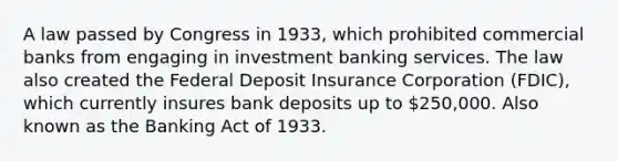 A law passed by Congress in 1933, which prohibited commercial banks from engaging in investment banking services. The law also created the Federal Deposit Insurance Corporation (FDIC), which currently insures bank deposits up to 250,000. Also known as the Banking Act of 1933.