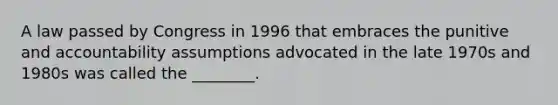 A law passed by Congress in 1996 that embraces the punitive and accountability assumptions advocated in the late 1970s and 1980s was called the ________.