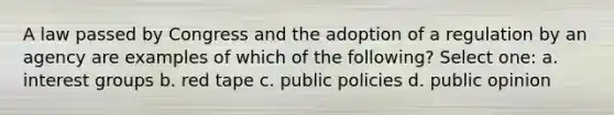 A law passed by Congress and the adoption of a regulation by an agency are examples of which of the following? Select one: a. interest groups b. red tape c. public policies d. public opinion