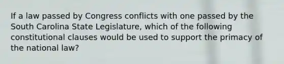 If a law passed by Congress conflicts with one passed by the South Carolina State Legislature, which of the following constitutional clauses would be used to support the primacy of the national law?