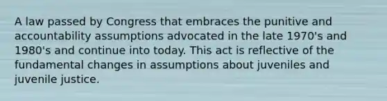 A law passed by Congress that embraces the punitive and accountability assumptions advocated in the late 1970's and 1980's and continue into today. This act is reflective of the fundamental changes in assumptions about juveniles and juvenile justice.