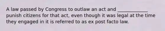 A law passed by Congress to outlaw an act and _____________ punish citizens for that act, even though it was legal at the time they engaged in it is referred to as ex post facto law.