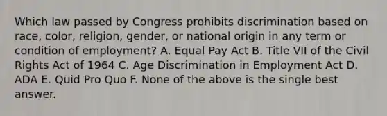 Which law passed by Congress prohibits discrimination based on race, color, religion, gender, or national origin in any term or condition of employment? A. Equal Pay Act B. Title VII of the Civil Rights Act of 1964 C. Age Discrimination in Employment Act D. ADA E. Quid Pro Quo F. None of the above is the single best answer.