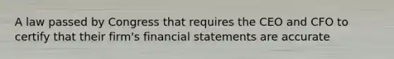 A law passed by Congress that requires the CEO and CFO to certify that their firm's financial statements are accurate