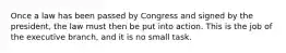 Once a law has been passed by Congress and signed by the president, the law must then be put into action. This is the job of the executive branch, and it is no small task.