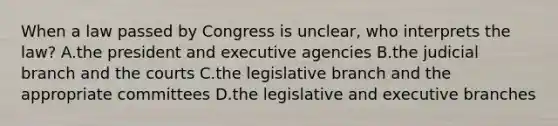 When a law passed by Congress is unclear, who interprets the law? A.the president and executive agencies B.the judicial branch and the courts C.the legislative branch and the appropriate committees D.the legislative and executive branches