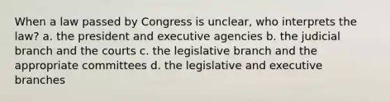 When a law passed by Congress is unclear, who interprets the law? a. the president and executive agencies b. the judicial branch and the courts c. the legislative branch and the appropriate committees d. the legislative and executive branches