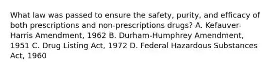 What law was passed to ensure the safety, purity, and efficacy of both prescriptions and non-prescriptions drugs? A. Kefauver-Harris Amendment, 1962 B. Durham-Humphrey Amendment, 1951 C. Drug Listing Act, 1972 D. Federal Hazardous Substances Act, 1960