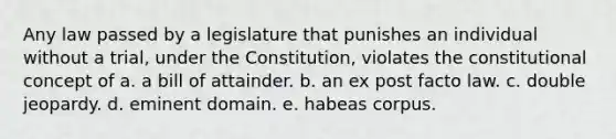 Any law passed by a legislature that punishes an individual without a trial, under the Constitution, violates the constitutional concept of a. a bill of attainder. b. an ex post facto law. c. double jeopardy. d. eminent domain. e. habeas corpus.