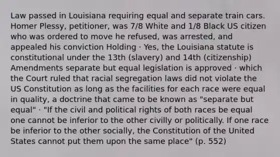 Law passed in Louisiana requiring equal and separate train cars. Homer Plessy, petitioner, was 7/8 White and 1/8 Black US citizen who was ordered to move he refused, was arrested, and appealed his conviction Holding · Yes, the Louisiana statute is constitutional under the 13th (slavery) and 14th (citizenship) Amendments separate but equal legislation is approved · which the Court ruled that racial segregation laws did not violate the US Constitution as long as the facilities for each race were equal in quality, a doctrine that came to be known as "separate but equal" · "If the civil and political rights of both races be equal one cannot be inferior to the other civilly or politically. If one race be inferior to the other socially, the Constitution of the United States cannot put them upon the same place" (p. 552)