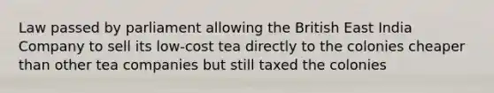 Law passed by parliament allowing the British East India Company to sell its low-cost tea directly to the colonies cheaper than other tea companies but still taxed the colonies