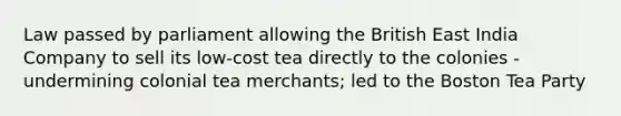 Law passed by parliament allowing the British East India Company to sell its low-cost tea directly to the colonies - undermining colonial tea merchants; led to the Boston Tea Party