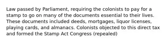 Law passed by Parliament, requiring the colonists to pay for a stamp to go on many of the documents essential to their lives. These documents included deeds, mortgages, liquor licenses, playing cards, and almanacs. Colonists objected to this direct tax and formed the Stamp Act Congress (repealed)