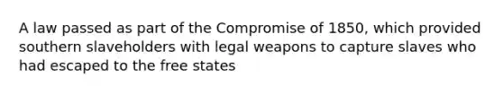 A law passed as part of the Compromise of 1850, which provided southern slaveholders with legal weapons to capture slaves who had escaped to the free states