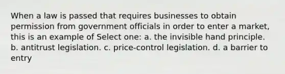 When a law is passed that requires businesses to obtain permission from government officials in order to enter a market, this is an example of Select one: a. the invisible hand principle. b. antitrust legislation. c. price-control legislation. d. a barrier to entry