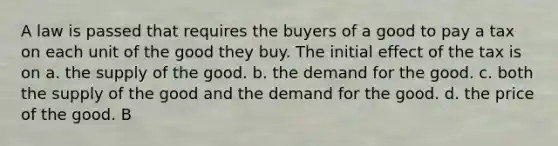 A law is passed that requires the buyers of a good to pay a tax on each unit of the good they buy. The initial effect of the tax is on a. the supply of the good. b. the demand for the good. c. both the supply of the good and the demand for the good. d. the price of the good. B