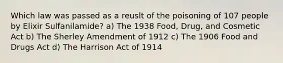 Which law was passed as a reuslt of the poisoning of 107 people by Elixir Sulfanilamide? a) The 1938 Food, Drug, and Cosmetic Act b) The Sherley Amendment of 1912 c) The 1906 Food and Drugs Act d) The Harrison Act of 1914