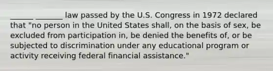 ______ _______ law passed by the U.S. Congress in 1972 declared that "no person in the United States shall, on the basis of sex, be excluded from participation in, be denied the benefits of, or be subjected to discrimination under any educational program or activity receiving federal financial assistance."