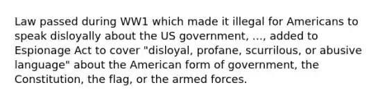 Law passed during WW1 which made it illegal for Americans to speak disloyally about the US government, ..., added to Espionage Act to cover "disloyal, profane, scurrilous, or abusive language" about the American form of government, the Constitution, the flag, or the armed forces.