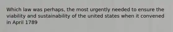 Which law was perhaps, the most urgently needed to ensure the viability and sustainability of the united states when it convened in April 1789