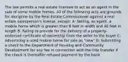 The law permits a real estate licensee to act as an agent in the sale of some mobile homes. All of the following acts are grounds for discipline by the Real Estate Commissioner against a real estate salesperson's license, except: A: Selling, as agent, a mobile home which is greater than 8 feet in width and 40 feet in length B: Failing to provide for the delivery of a properly-endorsed certificate of ownership from the seller to the buyer C: Advertising a used mobile home for sale as "new" D: Submitting a check to the Department of Housing and Community Development for any fee in connection with the title transfer if the check is thereafter refused payment by the bank