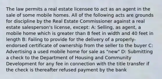 The law permits a real estate licensee to act as an agent in the sale of some mobile homes. All of the following acts are grounds for discipline by the Real Estate Commissioner against a real estate salesperson's license, except: A: Selling, as agent, a mobile home which is greater than 8 feet in width and 40 feet in length B: Failing to provide for the delivery of a properly-endorsed certificate of ownership from the seller to the buyer C: Advertising a used mobile home for sale as "new" D: Submitting a check to the Department of Housing and Community Development for any fee in connection with the title transfer if the check is thereafter refused payment by the bank