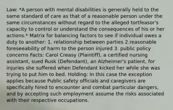 Law: *A person with mental disabilities is generally held to the same standard of care as that of a reasonable person under the same circumstances without regard to the alleged tortfeasor's capacity to control or understand the consequences of his or her actions.* Matrix for balancing factors to see if individual owes a duty to another: 1. relationship between parties 2.reasonable foreseeability of harm to the person injured 3. public policy concerns Facts: Carol Creasy (Plaintiff), a certified nursing assistant, sued Rusk (Defendant), an Alzheimer's patient, for injuries she suffered when Defendant kicked her while she was trying to put him to bed. Holding: In this case the exception applies because Public safety officials and caregivers are specifically hired to encounter and combat particular dangers, and by accepting such employment assume the risks associated with their respective occupations.