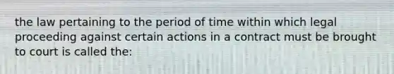 the law pertaining to the period of time within which legal proceeding against certain actions in a contract must be brought to court is called the: