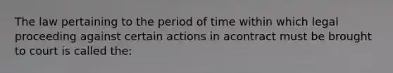 The law pertaining to the period of time within which legal proceeding against certain actions in acontract must be brought to court is called the: