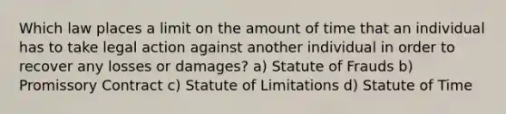 Which law places a limit on the amount of time that an individual has to take legal action against another individual in order to recover any losses or damages? a) Statute of Frauds b) Promissory Contract c) Statute of Limitations d) Statute of Time