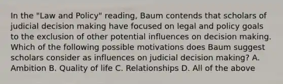 In the "Law and Policy" reading, Baum contends that scholars of judicial decision making have focused on legal and policy goals to the exclusion of other potential influences on decision making. Which of the following possible motivations does Baum suggest scholars consider as influences on judicial decision making? A. Ambition B. Quality of life C. Relationships D. All of the above