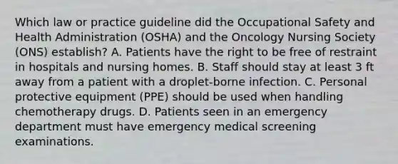 Which law or practice guideline did the Occupational Safety and Health Administration (OSHA) and the Oncology Nursing Society (ONS) establish? A. Patients have the right to be free of restraint in hospitals and nursing homes. B. Staff should stay at least 3 ft away from a patient with a droplet-borne infection. C. Personal protective equipment (PPE) should be used when handling chemotherapy drugs. D. Patients seen in an emergency department must have emergency medical screening examinations.