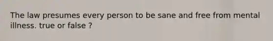 The law presumes every person to be sane and free from mental illness. true or false ?