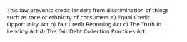 This law prevents credit lenders from discrimination of things such as race or ethnicity of consumers a) Equal Credit Opportunity Act b) Fair Credit Reporting Act c) The Truth In Lending Act d) The Fair Debt Collection Practices Act