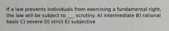 If a law prevents individuals from exercising a fundamental right, the law will be subject to ___ scrutiny. A) intermediate B) rational basis C) severe D) strict E) subjective