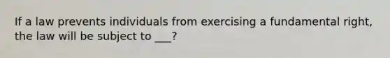 If a law prevents individuals from exercising a fundamental right, the law will be subject to ___?