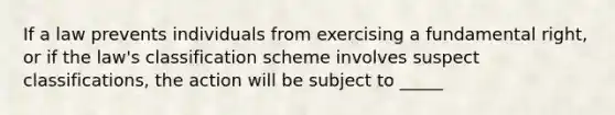 If a law prevents individuals from exercising a fundamental right, or if the law's classification scheme involves suspect classifications, the action will be subject to _____