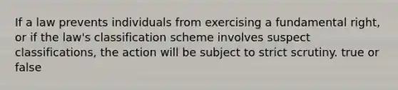 If a law prevents individuals from exercising a fundamental right, or if the law's classification scheme involves suspect classifications, the action will be subject to strict scrutiny. true or false