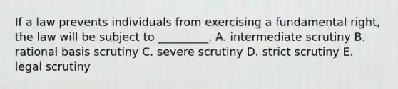 If a law prevents individuals from exercising a fundamental right, the law will be subject to _________. A. intermediate scrutiny B. rational basis scrutiny C. severe scrutiny D. strict scrutiny E. legal scrutiny