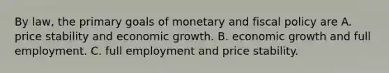 By law, the primary goals of monetary and <a href='https://www.questionai.com/knowledge/kPTgdbKdvz-fiscal-policy' class='anchor-knowledge'>fiscal policy</a> are A. price stability and economic growth. B. economic growth and full employment. C. full employment and price stability.