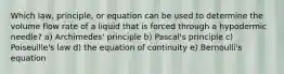 Which law, principle, or equation can be used to determine the volume flow rate of a liquid that is forced through a hypodermic needle? a) Archimedes' principle b) Pascal's principle c) Poiseuille's law d) the equation of continuity e) Bernoulli's equation