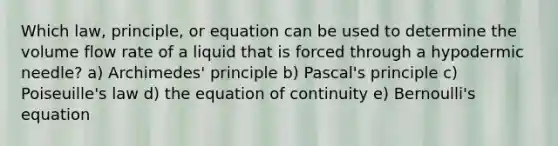 Which law, principle, or equation can be used to determine the volume flow rate of a liquid that is forced through a hypodermic needle? a) Archimedes' principle b) Pascal's principle c) Poiseuille's law d) the equation of continuity e) Bernoulli's equation