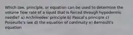 Which law, principle, or equation can be used to determine the volume flow rate of a liquid that is forced through hypodermic needle? a) Archimedes' principle b) Pascal's principle c) Poiseuille's law d) the equation of continuity e) Bernoulli's equation