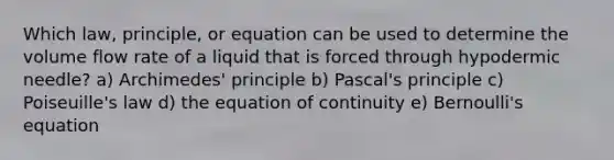 Which law, principle, or equation can be used to determine the volume flow rate of a liquid that is forced through hypodermic needle? a) Archimedes' principle b) Pascal's principle c) Poiseuille's law d) the equation of continuity e) Bernoulli's equation